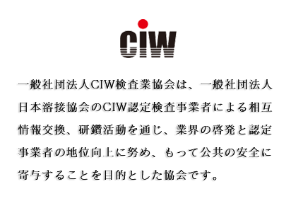 一般社団法人CIW検査業協会は、社団法人日本溶接協会のCIW認定検査事業者による相互情報交換、研鑽活動を通じ、業界の啓発と認定事業者の地位向上に努め、もって公共の安全に寄与することを目的とした協会です。