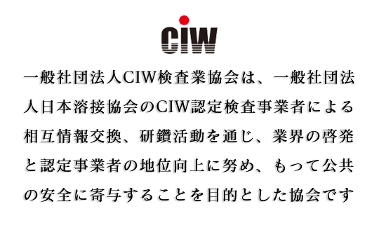 一般社団法人CIW検査業協会は、社団法人日本溶接協会のCIW認定検査事業者による相互情報交換、研鑽活動を通じ、業界の啓発と認定事業者の地位向上に努め、もって公共の安全に寄与することを目的とした協会です。